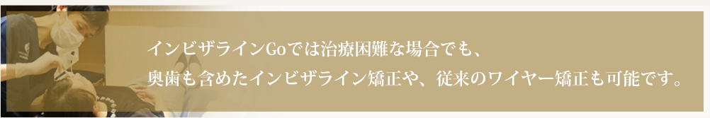 インビザラインGoでは治療困難な場合でも、奥歯も含めたインビザライン矯正や、従来のワイヤー矯正も可能です。